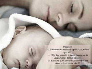 Indaguei: —  E o que morte representa para você, minha querida? —  Olha  tio,  quando  a gente é pequena, às vezes, vamos dormir na cama do nosso pai e, no outro dia, acordamos em nossa própria cama, não é? 