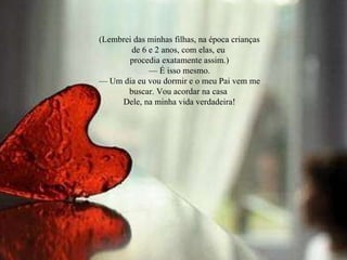 (Lembrei das minhas filhas, na época crianças de 6 e 2 anos, com elas, eu procedia exatamente assim.) —  É isso mesmo. —  Um dia eu vou dormir e o meu Pai vem me buscar. Vou acordar na casa Dele, na minha vida verdadeira! 