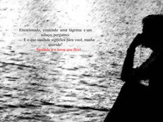 Emocionado,  contendo  uma  lágrima  e um soluço, perguntei: —  E o que saudade significa para você, minha querida? —  Saudade é o amor que fica! 