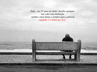 Hoje,  aos 53 anos de idade, desafio qualquer um a dar uma definição melhor, mais direta e simples para a palavra  saudade: é o amor que fica! 