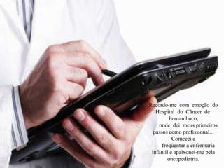 Recordo-me  com  emoção  do  Hospital  do  Câncer  de  Pernambuco, onde  dei  meus primeiros passos como profissional... Comecei a freqüentar a enfermaria infantil e apaixonei-me pela oncopediatria. 