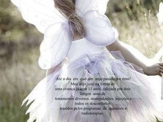 Até o dia  em  que  um  anjo passou por mim! Meu anjo veio na forma de uma criança já com 11 anos, calejada por dois  longos  anos de tratamentos diversos, manipulações, injeções e todos os desconfortos trazidos pelos programas  de  químicos e radioterapias. 