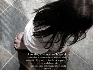 Um  dia,  cheguei  ao  hospital  cedinho  e  encontrei meu anjo sozinho no quarto. Perguntei pela mãe. A resposta que recebi, ainda hoje, não consigo contar sem vivenciar profunda emoção. 