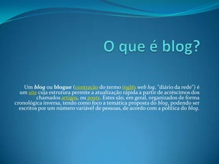 Um blog ou blogue (contração do termo inglês web log, "diário da rede") é
um site cuja estrutura permite a atualização rápida a partir de acréscimos dos
chamados artigos, ou posts. Estes são, em geral, organizados de forma
cronológica inversa, tendo como foco a temática proposta do blog, podendo ser
escritos por um número variável de pessoas, de acordo com a política do blog.
 