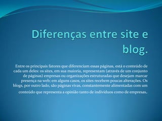 Entre os principais fatores que diferenciam essas páginas, está o conteúdo de
cada um deles: os sites, em sua maioria, representam (através de um conjunto
de páginas) empresas ou organizações estruturadas que desejam marcar
presença na web; em alguns casos, os sites recebem poucas alterações. Os
blogs, por outro lado, são páginas vivas, constantemente alimentadas com um
conteúdo que representa a opinião tanto de indivíduos como de empresas.
 