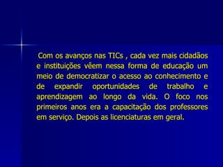 Com os avanços nas TICs , cada vez mais cidadãos e instituições vêem nessa forma de educação um meio de democratizar o acesso ao conhecimento e de expandir oportunidades de trabalho e aprendizagem ao longo da vida. O foco nos primeiros anos era a capacitação dos professores em serviço. Depois as licenciaturas em geral.  