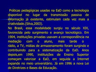 Práticas pedagógicas usadas na EaD como a tecnologia disponível no lugar da transmissão passiva de informação já existente, estimulam cada vez mais a criatividade.(Silva,2003). No Brasil, essa modalidade surgiu no século XIX, favorecida pelo surgimento e avanço tecnológico. Em 1904, instituições privadas usavam a correspondência na mediação com o aluno, mais tarde o  rádio, a TV, mídias de armazenamento foram surgindo e contribuindo para a sistematização da EaD. Anos depois,em 1990, instituições de Ensino Superior começam valorizar a EaD, em seguida a Internet expande no meio universitário. Já em 1996 a nova Lei de Diretrizes e Bases da Educação.  