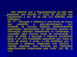 Vale salientar que a Regulamentação da EaD está amparada pelo Decreto nº 5.622 de 20/12/05 que regulamenta o Art. 80 da LBD (Lei 9394/96) onde estabelece: Art. 1º - Educação a Distância é uma forma de ensino que possibilita a auto-aprendizagem, com mediação de recursos didáticos sistematicamente organizados, representados em diferentes suportes de informação, utilizados isoladamente ou combinados, e veiculados pelos diversos meios de comunicação. A partir de então, a Educação à Distância oficialmente passa a ser uma modalidade equivalente para todas os níveis de ensino. E ainda, a LDB estabelece que "a educação a distância, organizada com abertura e regimes especiais, será oferecida por instituições especificamente credenciadas pela União" (Art. 80,. § 1.o) 