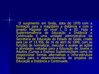 O surgimento em Goiás, data de 1970 com a formação para o magistério a distância e com o projeto Magister de nível I, II e III. Hoje a Superintendência de Educação a Distância e Continuada é uma unidade administrativa da Secretaria de Educação do Estado de Goiás, criada pela Lei nº 13.456, de 16 de abril de 1999, com as funções de normatizar, executar e avaliar as ações e atividades voltadas para a Educação de Jovens e Adultos (Cursos e Exames Supletivos)bem como de proporcionar formas alternativas e infra-estrutura básica para o desenvolvimento de projetos de Educação a Distância e Continuada.   