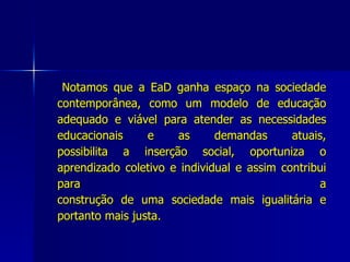 Notamos que a EaD ganha espaço na sociedade contemporânea, como um modelo de educação adequado e viável para atender as necessidades educacionais e as demandas atuais, possibilita a inserção social, oportuniza o aprendizado coletivo e individual e assim contribui para a construção de uma sociedade mais igualitária e portanto mais justa. 