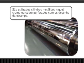 São utilizados cilindros metálicos níquel,
cromo ou cobre perfurados com os desenho
da estampa.
 