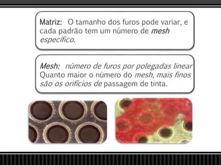 Matriz: O tamanho dos furos pode variar, e
cada padrão tem um número de mesh
específico.
Mesh: número de furos por polegadas linear
Quanto maior o número do mesh, mais finos
são os orifícios de passagem de tinta.
 