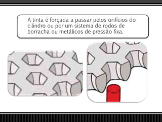 A tinta é forçada a passar pelos orifícios do
cilindro ou por um sistema de rodos de
borracha ou metálicos de pressão fixa.
 