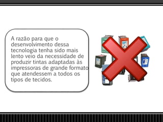 A razão para que o
desenvolvimento dessa
tecnologia tenha sido mais
lento veio da necessidade de
produzir tintas adaptadas às
impressoras de grande formato
que atendessem a todos os
tipos de tecidos.
 