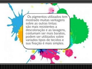 Os pigmentos utilizados tem
mostrado muitas vantagens
sobre as outras tintas:
são mais resistentes a
descoloração e as lavagens,
costumam ser mais baratos,
podem ser utilizados sobre
variados tipos de tecidos e
sua fixação é mais simples.
 