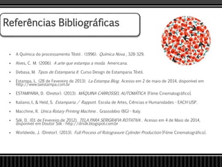  A Química do processamento Têxtil . (1996). Química Nova , 328-329.
 Alves, C. M. (2006). A arte que estampa a moda. Americana.
 Debasa, M. Tipos de Estamparia II. Curso Design de Estamparia Têxtil.
 Estampa, L. (28 de Fevereiro de 2013). La Estampa Blog. Acesso em 2 de maio de 2014, disponível em
http://www.laestampa.com.br
 ESTAMPARIA, D. (Diretor). (2013). MÁQUINA CARROSSEL AUTOMÁTICA [Filme Cinematográfico].
 Italiano, I., & Held, S. Estamparia / Rapport. Escola de Artes, Ciências e Humanidades - EACH USP.
 Macchine, R. Unica Rotary Printing Machine . Grassobbio (BG) - Italy.
 Silk, D. (01 de Fevereiro de 2012). TELA PARA SERIGRAFIA ROTATIVA . Acesso em 4 de Maio de 2014,
disponível em Doutor Silk : http://drsilk.blogspot.com.br
 Worldwide, J. (Diretor). (2013). Full Process of Rotogravure Cylinder Production [Filme Cinematográfico].
Referências Bibliográficas
 