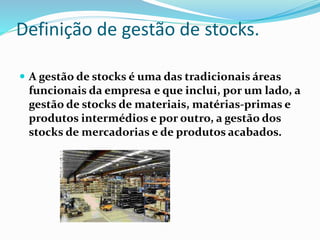 Definição de gestão de stocks. 
 A gestão de stocks é uma das tradicionais áreas 
funcionais da empresa e que inclui, por um lado, a 
gestão de stocks de materiais, matérias-primas e 
produtos intermédios e por outro, a gestão dos 
stocks de mercadorias e de produtos acabados. 
 