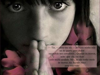 —  Tio, — disse-me ela — às vezes minha mãe sai do quarto para chorar escondido nos corredores... Quando eu morrer,  acho  que  ela  vai ficar com muita saudade. Mas, eu não tenho medo de morrer, tio. Eu não nasci para esta vida! 