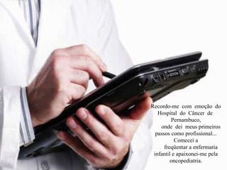 Recordo-me  com  emoção  do  Hospital  do  Câncer  de  Pernambuco, onde  dei  meus primeiros passos como profissional... Comecei a freqüentar a enfermaria infantil e apaixonei-me pela oncopediatria. 