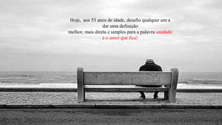 Hoje, aos 53 anos de idade, desafio qualquer um a
                 dar uma definição
melhor, mais direta e simples para a palavra saudade:
                 é o amor que fica!
 