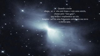Quando a noite
  chega, se o céu está limpo e vejo uma estrela,
             chamo pelo "meu anjo",
         que brilha e resplandece no céu.
Imagino ser ela uma fulgurante estrela em sua nova
                  e eterna casa.
 