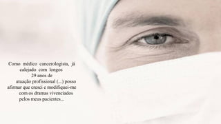 Como médico cancerologista, já
       calejado com longos
             29 anos de
     atuação profissional (...) posso
afirmar que cresci e modifiquei-me
       com os dramas vivenciados
       pelos meus pacientes...
 