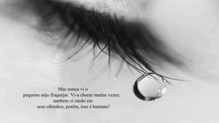 Mas nunca vi o
pequeno anjo fraquejar. Vi-a chorar muitas vezes;
               também vi medo em
      seus olhinhos; porém, isso é humano!
 