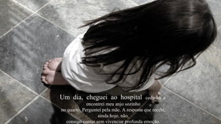 Um dia, cheguei ao hospital               cedinho e
             encontrei meu anjo sozinho
no quarto. Perguntei pela mãe. A resposta que recebi,
                  ainda hoje, não
  consigo contar sem vivenciar profunda emoção.
 