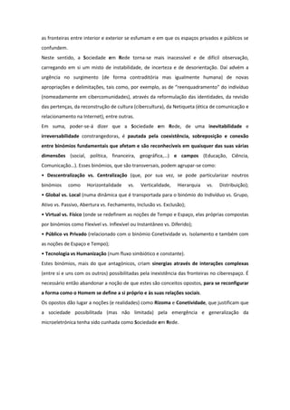 as fronteiras entre interior e exterior se esfumam e em que os espaços privados e públicos se
confundem.
Neste sentido, a Sociedade em Rede torna-se mais inacessível e de difícil observação,
carregando em si um misto de instabilidade, de incerteza e de desorientação. Daí advém a
urgência no surgimento (de forma contraditória mas igualmente humana) de novas
apropriações e delimitações, tais como, por exemplo, as de “reenquadramento” do indivíduo
(nomeadamente em cibercomunidades), através da reformulação das identidades, da revisão
das pertenças, da reconstrução de cultura (cibercultura), da Netiqueta (ética de comunicação e
relacionamento na Internet), entre outras.
Em suma, poder-se-á dizer que a Sociedade em Rede, de uma inevitabilidade e
irreversabilidade constrangedoras, é pautada pela coexistência, sobreposição e conexão
entre binómios fundamentais que afetam e são reconhecíveis em quaisquer das suas várias
dimensões (social, política, financeira, geográfica,…) e campos (Educação, Ciência,
Comunicação…). Esses binómios, que são transversais, podem agrupar-se como:
• Descentralização vs. Centralização (que, por sua vez, se pode particularizar noutros
binómios     como    Horizontalidade    vs.   Verticalidade,    Hierarquia   vs.   Distribuição);
• Global vs. Local (numa dinâmica que é transportada para o binómio do Indivíduo vs. Grupo,
Ativo vs. Passivo, Abertura vs. Fechamento, Inclusão vs. Exclusão);
• Virtual vs. Físico (onde se redefinem as noções de Tempo e Espaço, elas próprias compostas
por binómios como Flexível vs. Inflexível ou Instantâneo vs. Diferido);
• Público vs Privado (relacionado com o binómio Conetividade vs. Isolamento e também com
as noções de Espaço e Tempo);
• Tecnologia vs Humanização (num fluxo simbiótico e constante).
Estes binómios, mais do que antagónicos, criam sinergias através de interações complexas
(entre si e uns com os outros) possibilitadas pela inexistência das fronteiras no ciberespaço. É
necessário então abandonar a noção de que estes são conceitos opostos, para se reconfigurar
a forma como o Homem se define a si próprio e às suas relações sociais.
Os opostos dão lugar a noções (e realidades) como Rizoma e Conetividade, que justificam que
a sociedade possibilitada (mas não limitada) pela emergência e generalização da
microeletrónica tenha sido cunhada como Sociedade em Rede.
 