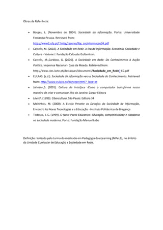 Obras de Referência:


      Borges, L. (Novembro de 2004). Sociedade da Informação. Porto: Universidade
       Fernando Pessoa. Retrieved from:
       http://www2.ufp.pt/~lmbg/reserva/lbg_socinformacao04.pdf
      Castells, M. (2002). A Sociedade em Rede. A Era da Informação: Economia, Sociedade e
       Cultura - Volume I. Fundação Calouste Gulbenkian.
      Castells, M.,Cardoso, G. (2005). A Sociedade em Rede: Do Conhecimento à Acção
       Política. Imprensa Nacional - Casa da Moeda. Retrieved from:
       http://www.cies.iscte.pt/destaques/documents/Sociedade_em_Rede? CC.pdf
      EULAKS. (s.d.). Sociedade da Informação versus Sociedade do Conhecimento. Retrieved
       from: http://www.eulaks.eu/concept.html?_lang=pt
      Johnson,S. (2001). Cultura da Interface -Como o computador transforma nossa
       maneira de criar e comunicar. Rio de Janeiro: Zarzar Editora
      Lévy,P. (1999). Cibercultura. São Paulo: Editora 34
      Meirinhos, M. (2000). A Escola Perante os Desafios da Sociedade de Informação,
       Encontro As Novas Tecnologias e a Educação - Instituto Politécnico de Bragança
      Tedesco, J. C. (1999). O Novo Pacto Educativo: Educação, competitividade e cidadania
       na sociedade moderna. Porto: Fundação Manuel Leão




Definição realizada pela turma do mestrado em Pedagogia do eLearning (MPeL6), no âmbito
da Unidade Curricular de Educação e Sociedade em Rede.
 