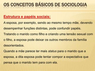 OS CONCEITOS BÁSICOS DE SOCIOLOGIA
Estrutura e papéis sociais:
A esposa, por exemplo, sendo ao mesmo tempo mãe, devendo
desempenhar funções distintas, pode confundir papéis.
Tratando o marido como filho e criando uma tensão sexual com
o filho, a esposa pode deixar os outros membros da família
desorientados.

Quando a mãe parece ter mais status para o marido que a
esposa, a dita esposa pode tentar compor a expectativa que
pensa que o marido tem para com ela.

 