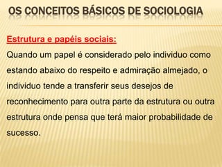OS CONCEITOS BÁSICOS DE SOCIOLOGIA
Estrutura e papéis sociais:
Quando um papel é considerado pelo individuo como
estando abaixo do respeito e admiração almejado, o

individuo tende a transferir seus desejos de
reconhecimento para outra parte da estrutura ou outra
estrutura onde pensa que terá maior probabilidade de
sucesso.

 