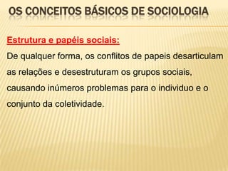 OS CONCEITOS BÁSICOS DE SOCIOLOGIA
Estrutura e papéis sociais:
De qualquer forma, os conflitos de papeis desarticulam
as relações e desestruturam os grupos sociais,

causando inúmeros problemas para o individuo e o
conjunto da coletividade.

 