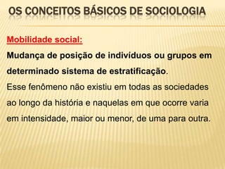OS CONCEITOS BÁSICOS DE SOCIOLOGIA
Mobilidade social:
Mudança de posição de indivíduos ou grupos em
determinado sistema de estratificação.

Esse fenômeno não existiu em todas as sociedades
ao longo da história e naquelas em que ocorre varia
em intensidade, maior ou menor, de uma para outra.

 
