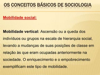 OS CONCEITOS BÁSICOS DE SOCIOLOGIA
Mobilidade social:

Mobilidade vertical: Ascensão ou a queda dos

indivíduos ou grupos na escala de hierarquia social,
levando a mudanças de suas posições de classe em
relação às que eram ocupadas anteriormente na
sociedade. O enriquecimento e o empobrecimento
exemplificam este tipo de mobilidade.

 