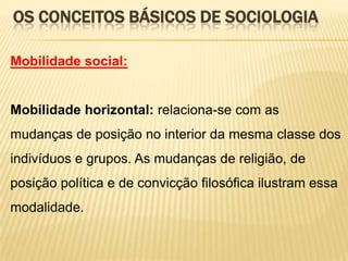 OS CONCEITOS BÁSICOS DE SOCIOLOGIA
Mobilidade social:

Mobilidade horizontal: relaciona-se com as

mudanças de posição no interior da mesma classe dos
indivíduos e grupos. As mudanças de religião, de
posição política e de convicção filosófica ilustram essa
modalidade.

 