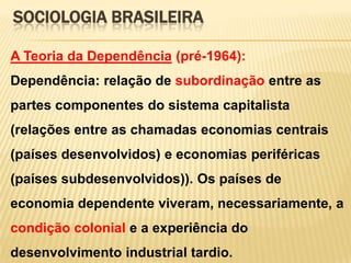 SOCIOLOGIA BRASILEIRA
A Teoria da Dependência (pré-1964):
Dependência: relação de subordinação entre as

partes componentes do sistema capitalista
(relações entre as chamadas economias centrais
(países desenvolvidos) e economias periféricas
(países subdesenvolvidos)). Os países de
economia dependente viveram, necessariamente, a

condição colonial e a experiência do
desenvolvimento industrial tardio.

 