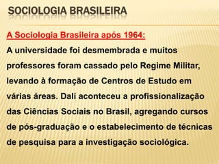 SOCIOLOGIA BRASILEIRA
A Sociologia Brasileira após 1964:
A universidade foi desmembrada e muitos

professores foram cassado pelo Regime Militar,
levando à formação de Centros de Estudo em
várias áreas. Dalí aconteceu a profissionalização
das Ciências Sociais no Brasil, agregando cursos
de pós-graduação e o estabelecimento de técnicas

de pesquisa para a investigação sociológica.

 