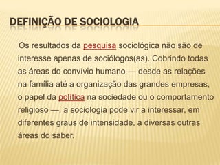 DEFINIÇÃO DE SOCIOLOGIA
Os resultados da pesquisa sociológica não são de

interesse apenas de sociólogos(as). Cobrindo todas
as áreas do convívio humano — desde as relações
na família até a organização das grandes empresas,

o papel da política na sociedade ou o comportamento
religioso —, a sociologia pode vir a interessar, em
diferentes graus de intensidade, a diversas outras

áreas do saber.

 
