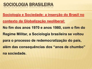 SOCIOLOGIA BRASILEIRA
Sociologia e Sociedade: a inserção do Brasil no
contexto da Globalização neoliberal:

No fim dos anos 1970 e anos 1980, com o fim do
Regime Militar, a Sociologia brasileira se voltou
para o processo de redemocratização do país,
além das consequências dos ―anos de chumbo‖
na sociedade.

 