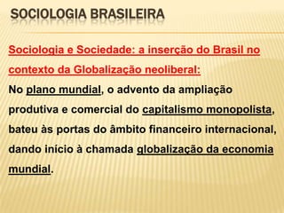 SOCIOLOGIA BRASILEIRA
Sociologia e Sociedade: a inserção do Brasil no

contexto da Globalização neoliberal:
No plano mundial, o advento da ampliação
produtiva e comercial do capitalismo monopolista,
bateu às portas do âmbito financeiro internacional,
dando início à chamada globalização da economia

mundial.

 
