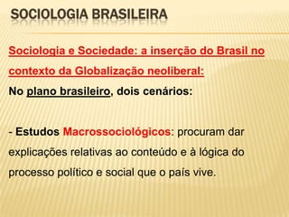 SOCIOLOGIA BRASILEIRA
Sociologia e Sociedade: a inserção do Brasil no

contexto da Globalização neoliberal:
No plano brasileiro, dois cenários:

- Estudos Macrossociológicos: procuram dar
explicações relativas ao conteúdo e à lógica do

processo político e social que o país vive.

 