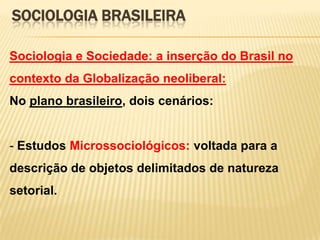 SOCIOLOGIA BRASILEIRA
Sociologia e Sociedade: a inserção do Brasil no

contexto da Globalização neoliberal:
No plano brasileiro, dois cenários:

- Estudos Microssociológicos: voltada para a
descrição de objetos delimitados de natureza

setorial.

 