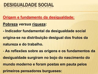 DESIGUALDADE SOCIAL
Origem e fundamento da desigualdade:

Pobreza versus riqueza:
- Indicador fundamental da desigualdade social
origina-se na distribuição desigual dos frutos da
natureza e do trabalho.
- As reflexões sobre as origens e os fundamentos da

desigualdade surgiram no bojo do nascimento do
mundo moderno e foram postas em pauta pelos
primeiros pensadores burgueses:

 