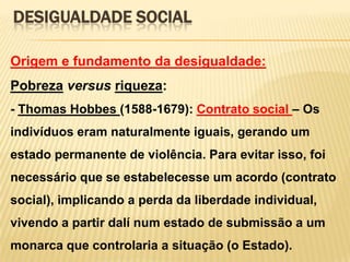 DESIGUALDADE SOCIAL
Origem e fundamento da desigualdade:

Pobreza versus riqueza:
- Thomas Hobbes (1588-1679): Contrato social – Os
indivíduos eram naturalmente iguais, gerando um

estado permanente de violência. Para evitar isso, foi
necessário que se estabelecesse um acordo (contrato
social), implicando a perda da liberdade individual,
vivendo a partir dalí num estado de submissão a um
monarca que controlaria a situação (o Estado).

 