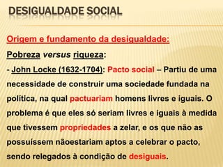 DESIGUALDADE SOCIAL
Origem e fundamento da desigualdade:

Pobreza versus riqueza:
- John Locke (1632-1704): Pacto social – Partiu de uma
necessidade de construir uma sociedade fundada na

política, na qual pactuariam homens livres e iguais. O
problema é que eles só seriam livres e iguais à medida
que tivessem propriedades a zelar, e os que não as
possuíssem nãoestariam aptos a celebrar o pacto,
sendo relegados à condição de desiguais.

 