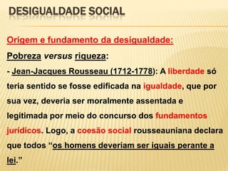 DESIGUALDADE SOCIAL
Origem e fundamento da desigualdade:

Pobreza versus riqueza:
- Jean-Jacques Rousseau (1712-1778): A liberdade só
teria sentido se fosse edificada na igualdade, que por

sua vez, deveria ser moralmente assentada e
legitimada por meio do concurso dos fundamentos
jurídicos. Logo, a coesão social rousseauniana declara
que todos ―os homens deveriam ser iguais perante a
lei.‖

 