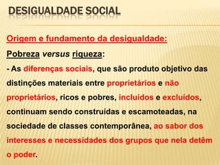 DESIGUALDADE SOCIAL
Origem e fundamento da desigualdade:

Pobreza versus riqueza:
- As diferenças sociais, que são produto objetivo das
distinções materiais entre proprietários e não

proprietários, ricos e pobres, incluídos e excluídos,
continuam sendo construídas e escamoteadas, na
sociedade de classes contemporânea, ao sabor dos
interesses e necessidades dos grupos que nela detêm
o poder.

 