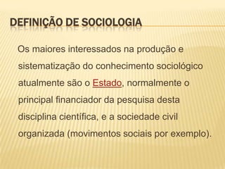 DEFINIÇÃO DE SOCIOLOGIA
Os maiores interessados na produção e

sistematização do conhecimento sociológico
atualmente são o Estado, normalmente o

principal financiador da pesquisa desta
disciplina científica, e a sociedade civil
organizada (movimentos sociais por exemplo).

 