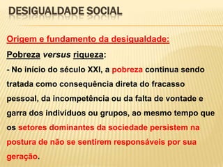 DESIGUALDADE SOCIAL
Origem e fundamento da desigualdade:

Pobreza versus riqueza:
- No início do século XXI, a pobreza continua sendo
tratada como consequência direta do fracasso

pessoal, da incompetência ou da falta de vontade e
garra dos indivíduos ou grupos, ao mesmo tempo que
os setores dominantes da sociedade persistem na
postura de não se sentirem responsáveis por sua
geração.

 